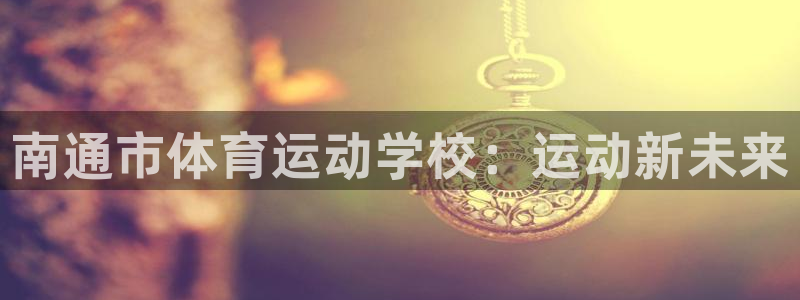 意昂5体育凯捷平台主管：南通市体育运动学校：运动新未来