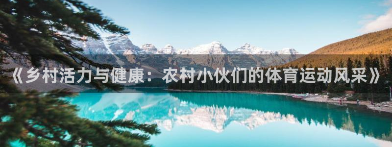 意昂5平台注册入口：《乡村活力与健康：农村小伙们的体育运动风采》